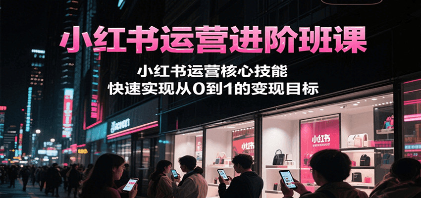 小红书运营进阶班课:掌握核心技能,实现从0到1的变现目标-网赚项目资源库