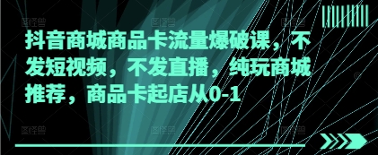 抖音商城商品卡流量爆破课：0-1起店攻略，不发短视频、直播-网赚项目资源库