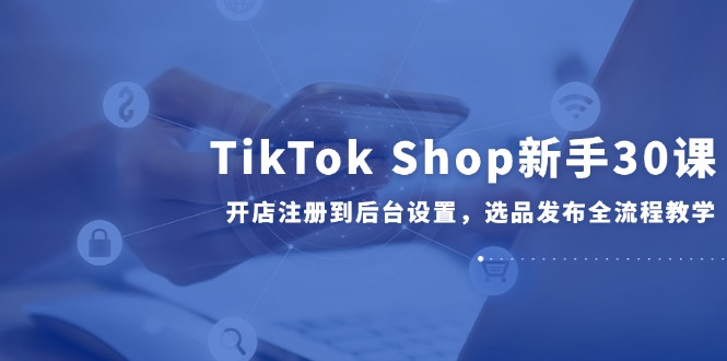TikTok Shop新手开店全流程：从注册到选品发布，30课教学-网赚项目资源库