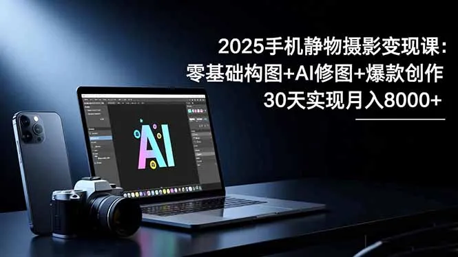 2025手机静物摄影变现课：零基础构图+AI修图+爆款创作，30天月入8万-网赚项目资源库