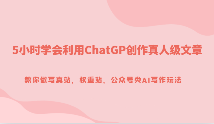 5小时掌握ChatGP创作技巧，打造真人级文章，提升写真站与公众号AI写作能力-网赚项目资源库