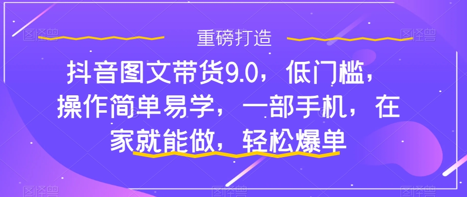 抖音图文带货9.0：低门槛、易操作，手机在家轻松爆单-网赚项目资源库