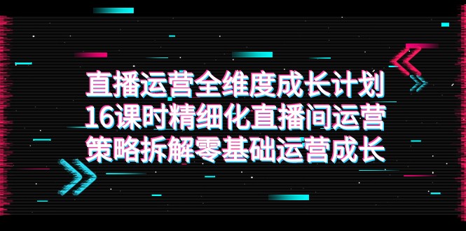 直播运营全维度成长计划：16课时精细化策略，零基础到高手-网赚项目资源库