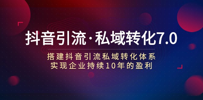 抖音引流与私域转化7.0：构建高效体系，助力企业持续盈利10年-网赚项目资源库