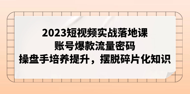 2023短视频实战落地课程：账号爆款流量秘籍，操盘手培养提升，摆脱碎片化知识-网赚项目资源库