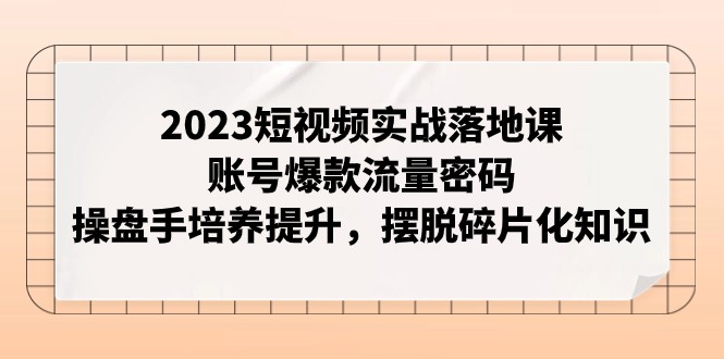 2023短视频实战落地课程：掌握爆款流量策略，培养操盘高手，摆脱碎片化知识-网赚项目资源库