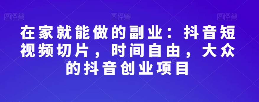 在家创业新选择：抖音短视频切片，时间灵活，大众喜爱的抖音副业项目-网赚项目资源库