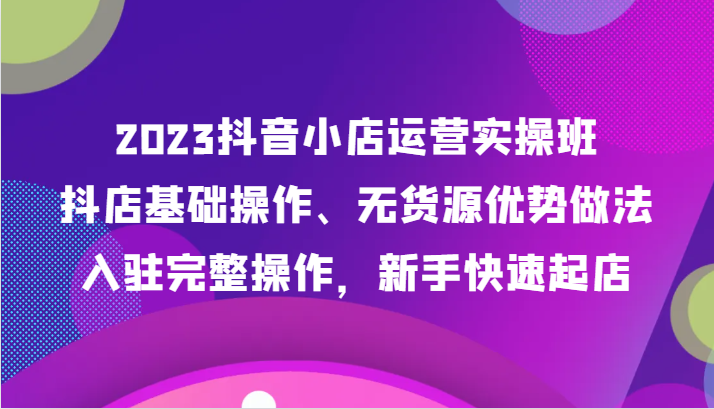 2023抖音小店运营实操班：无货源操作、入驻完整流程，新手快速起店-网赚项目资源库