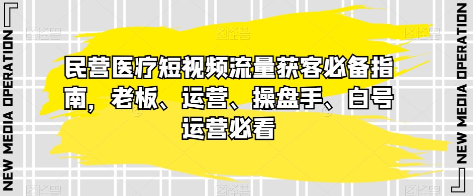 民营医疗短视频流量获客指南：老板、运营、操盘手、白号运营必读-网赚项目资源库