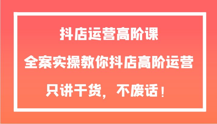 抖店运营高阶课程：全案实操，教你高效提升抖店业绩-网赚项目资源库