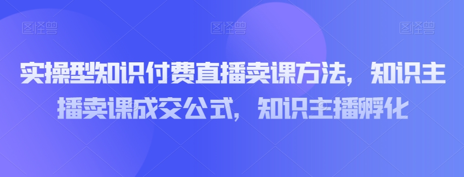 实操型知识付费直播卖课技巧：知识主播成交公式与孵化指南-网赚项目资源库