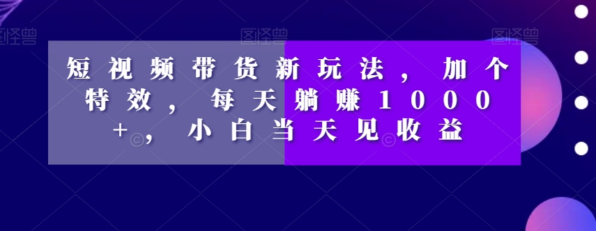 短视频带货新技巧：添加特效，日赚1000+，小白速成收益【揭秘】-网赚项目资源库