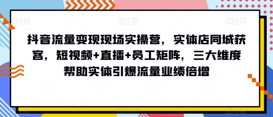 抖音流量变现实战营：实体店同城营销，短视频直播员工矩阵助力业绩飙升-网赚项目资源库