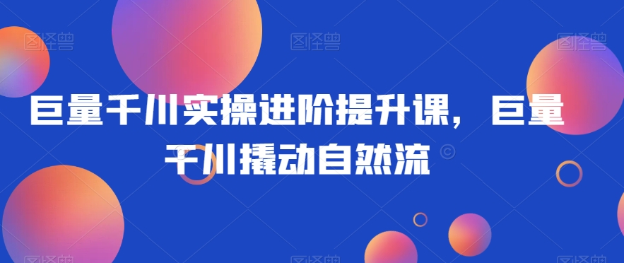 巨量千川实操进阶提升课程:掌握自然流量增长技巧-网赚项目资源库