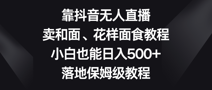 抖音无人直播卖和面、面试教程，小白日入500+保姆级教程-网赚项目资源库