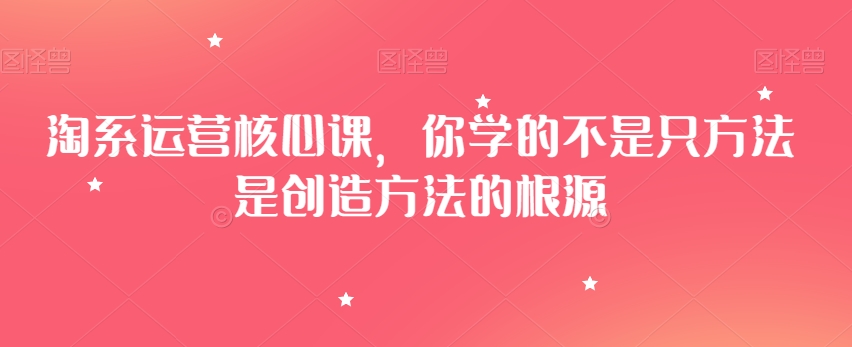 淘系运营核心课程：掌握创造方法，解锁运营精髓-网赚项目资源库