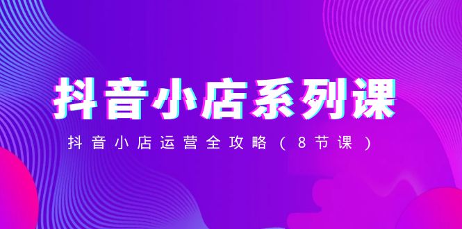 抖音小店运营全攻略：8节系列课程-网赚项目资源库