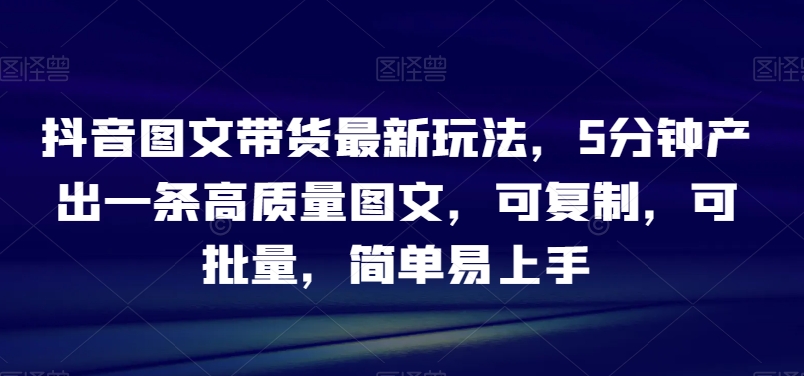 抖音图文带货新技巧：5分钟产出高质量内容，可复制、批量操作，简单易学【揭秘】-网赚项目资源库