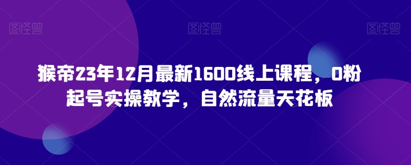 猴帝23年12月最新1600线上课程，零基础起号实操教学，自然流量天花板-网赚项目资源库