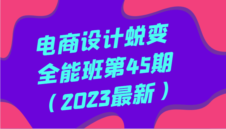电商设计全能班第45期（2023最新）全面提升，系统性学习电商设计-网赚项目资源库