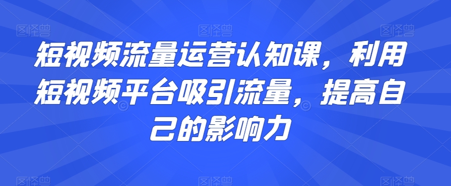 短视频流量运营认知课:掌握技巧,提升影响力-网赚项目资源库