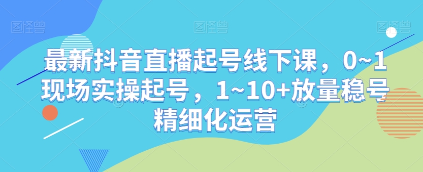 抖音直播起号技巧：0~1现场实操，1~10+放量稳号精细化运营-网赚项目资源库
