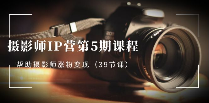 摄影师IP营第5期课程：39课时，助你粉丝增长与变现-网赚项目资源库