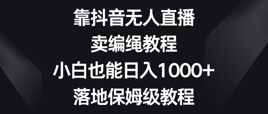 抖音无人直播卖编绳教程，小白日入1000+保姆级教程-网赚项目资源库