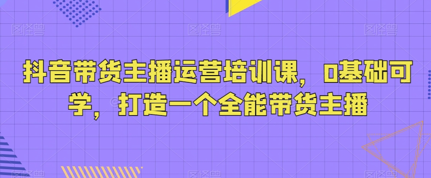 抖音带货主播运营培训课程，零基础入门，培养全能带货主播-网赚项目资源库