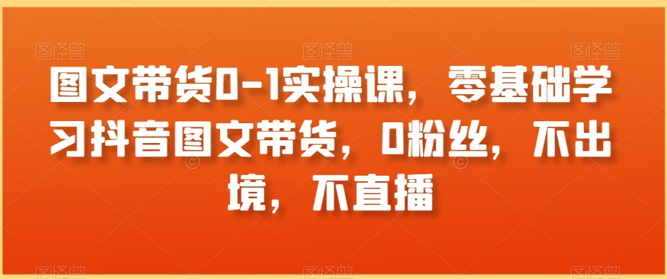 抖音图文带货零基础入门实操课:0粉丝、0出境、0直播-网赚项目资源库