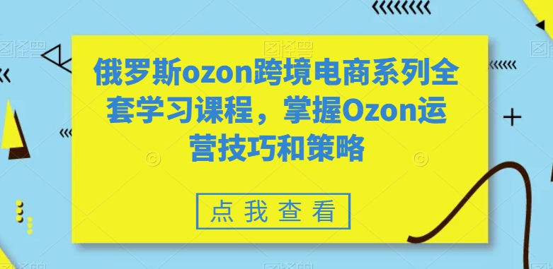 Ozon跨境电商系列全套学习课程，掌握运营技巧和策略-网赚项目资源库