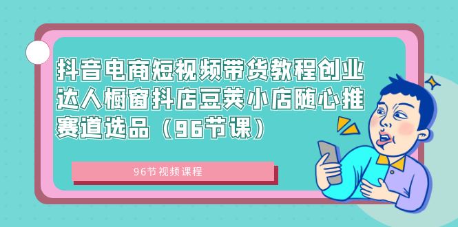 抖音电商短视频带货教程：创业达人橱窗、抖店豆荚小店随心推赛道选品（96节课程）-网赚项目资源库