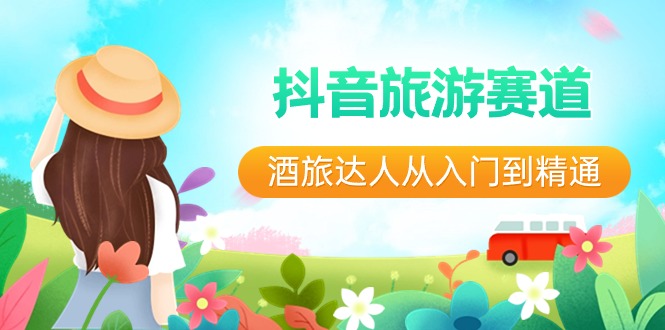 抖音旅游赛道酒旅达人入门到精通:直播+短视频+旅游未来5年风口-网赚项目资源库
