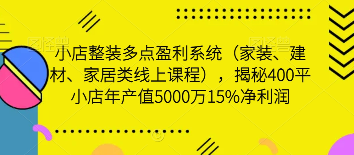 小店整装盈利系统：家装、建材、家居线上课程，揭秘400平小店年产值5000万15%净利润-网赚项目资源库