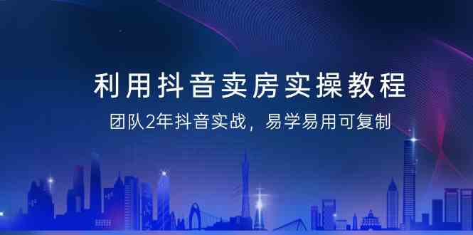 抖音卖房实战教程：2年团队经验，易学易用可复制（无水印）-网赚项目资源库