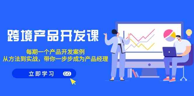 跨境产品开发实战课程:每期案例分析,掌握方法到实战,助你成为产品经理-网赚项目资源库
