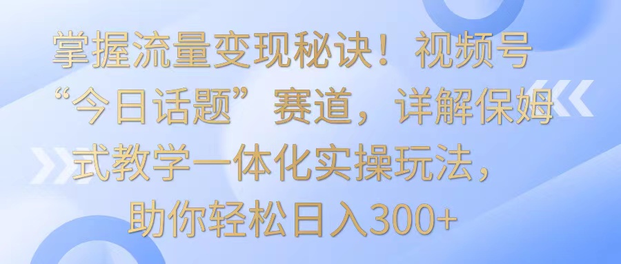 掌握视频号流量变现技巧，今日话题赛道保姆式教学，日入300+-网赚项目资源库