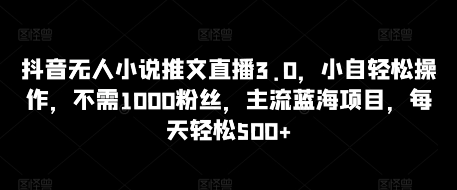 抖音无人小说推文直播3.0：轻松操作，无需1000粉丝，主流蓝海项目，日收益500+-网赚项目资源库
