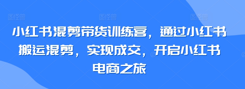 小红书混剪带货训练营：掌握搬运技巧，实现高效成交，开启电商新旅程-网赚项目资源库
