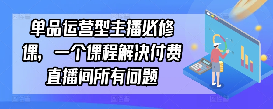 单品运营型主播必修课：解决付费直播间所有问题-网赚项目资源库