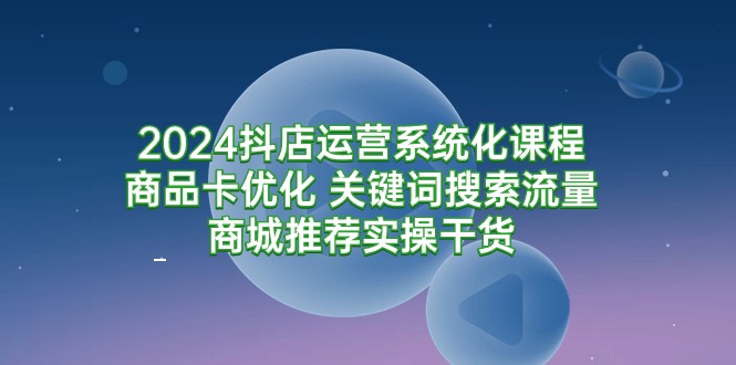 2024抖店运营系统化课程：商品卡优化、关键词搜索流量提升、商城推荐实操技巧-网赚项目资源库