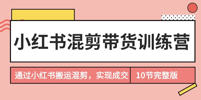 小红书混剪带货训练营：10节课程，教你如何通过搬运混剪实现成交-网赚项目资源库