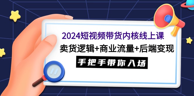 2024短视频带货内核线上课：卖货逻辑+商业流量+后端变现，手把手带你入场-网赚项目资源库