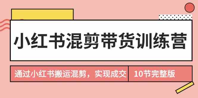 小红书混剪带货训练营：掌握搬运技巧，实现成交秘诀（完结篇）-网赚项目资源库