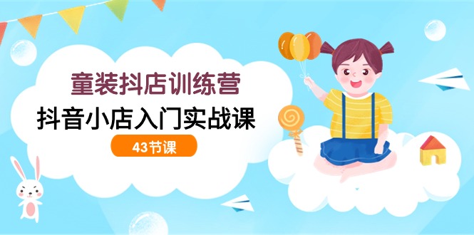 抖音童装抖店入门实战训练营（43课）-网赚项目资源库