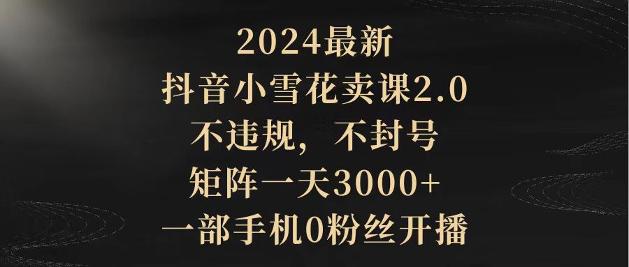 2024抖音小雪花卖课2.0：无违规、不封号，矩阵操作日增3000+粉丝，一部手机开播-网赚项目资源库