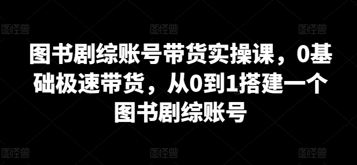 图书剧综账号带货实操课:0基础极速成长,打造从0到1的图书剧综账号-网赚项目资源库