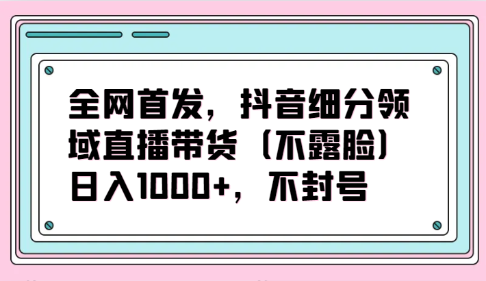 抖音细分领域直播带货项目：日入1000+，无封号风险-网赚项目资源库