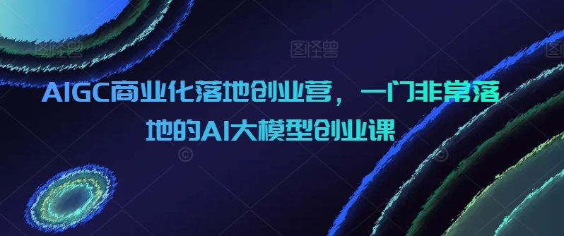 AIGC商业化落地创业营：一门实用的AI大模型创业课程-网赚项目资源库