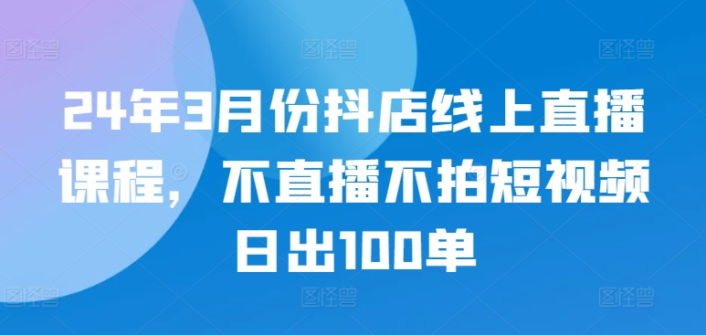 24年3月抖店线上直播课程，日出100单秘诀-网赚项目资源库